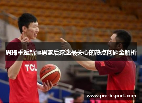 周琦重返新疆男篮后球迷最关心的热点问题全解析