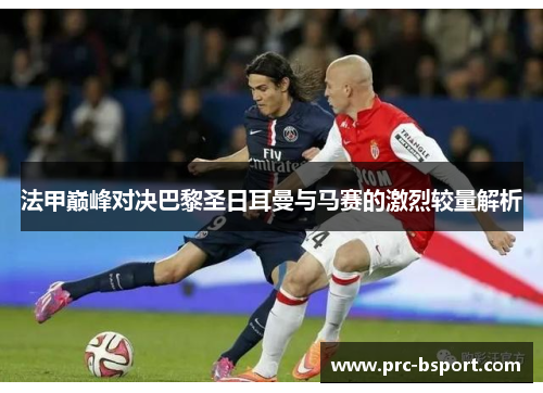 法甲巅峰对决巴黎圣日耳曼与马赛的激烈较量解析