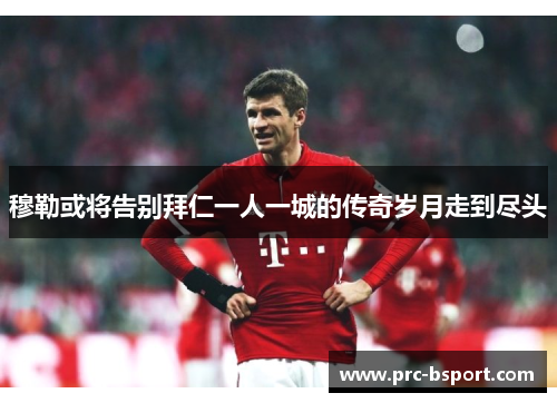 穆勒或将告别拜仁一人一城的传奇岁月走到尽头