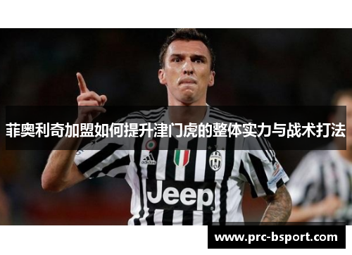 菲奥利奇加盟如何提升津门虎的整体实力与战术打法