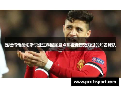 足坛传奇桑切斯职业生涯回顾盘点那些他曾效力过的知名球队