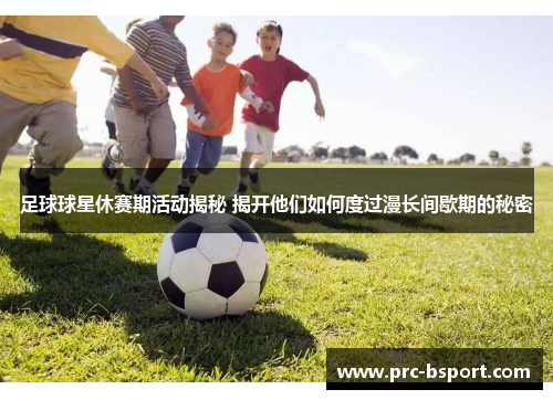 足球球星休赛期活动揭秘 揭开他们如何度过漫长间歇期的秘密